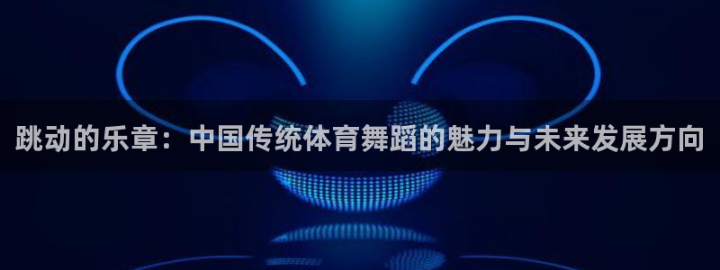 JJB竞技宝app下载：跳动的乐章：中国传统体育舞蹈的魅力与